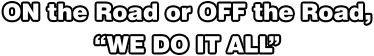ON the Road or OFF the Road, “WE DO IT ALL”